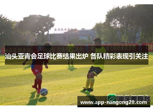 汕头亚青会足球比赛结果出炉 各队精彩表现引关注